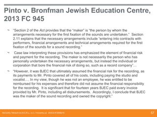 Pinto v. Bronfman Jewish Education Centre,
2013 FC 945
¬

“Section 2 of the Act provides that the “maker” is “the person by whom the
arrangements necessary for the first fixation of the sounds are undertaken.” Section
2.11 explains that the necessary arrangements include “entering into contracts with
performers, financial arrangements and technical arrangements required for the first
fixation of the sounds for a sound recording.”

¬

Case law interpreting these provisions has emphasized the element of financial risk
and payment for the recording. The maker is not necessarily the person who has
personally undertaken the necessary arrangements, but instead the individual or
corporation that bore the financial risk of doing so, such as a record company”…

¬

“However, it was BJEC that ultimately assumed the financial risk for the recording, as
its payments to Mr. Pinto covered all of his costs, including paying the studio and
vocalist…. In my view, though he was not an employee, he was entitled to be
reimbursed for his expenses and therefore did not assume the financial responsibility
for the recording. It is significant that for fourteen years BJEC paid every invoice
provided by Mr. Pinto, including all disbursements. Accordingly, I conclude that BJEC
was the maker of the sound recording and owned the copyright.”

McCarthy Tétrault S.E.N.C.R.L., s.r.l. / mccarthy.ca DOCS #13068218

57

 