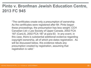 Pinto v. Bronfman Jewish Education Centre,
2013 FC 945
“The certificates create only a presumption of ownership.
As the certificates were registered after Mr. Pinto began
these proceedings, the presumption has less weight: CCH
Canadian Ltd v Law Society of Upper Canada, 2002 FCA
187 (CanLII), 2002 FCA 187 at para 63. In any event, in
this case, there is substantial additional evidence regarding
copyright ownership, all of which pre-dates registration. As
will be discussed below, this evidence rebuts any
presumption created by registration, assuming that
registration is valid.”

McCarthy Tétrault S.E.N.C.R.L., s.r.l. / mccarthy.ca DOCS #13068218

58

 