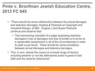 Pinto v. Bronfman Jewish Education Centre,
2013 FC 945
¬ “There should be some relationship between the actual damages
and statutory damages: Hughes & Peacock on Copyright and
Industrial Design, at 665. Hughes J and Susan Peacock
continue and observe that:
¬ The overarching mandate of a judge assessing statutory
damages in lieu of damages and loss of profits is to arrive at
a reasonable assessment in all of the circumstances in order
to yield a just result. There should be some correlation
between actual damages and statutory damages.
¬ This, in turn, directs the inquiry to a broad range of factors,
including whether or not the defendants acted in good or bad
faith and the need for deterrence.”

McCarthy Tétrault S.E.N.C.R.L., s.r.l. / mccarthy.ca DOCS #13068218

59

 