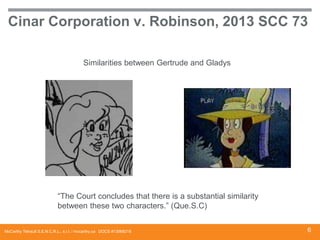 Cinar Corporation v. Robinson, 2013 SCC 73
Similarities between Gertrude and Gladys

“The Court concludes that there is a substantial similarity
between these two characters.” (Que.S.C)
McCarthy Tétrault S.E.N.C.R.L., s.r.l. / mccarthy.ca DOCS #13068218

6

 