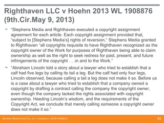 Righthaven LLC v Hoehn 2013 WL 1908876
(9th.Cir.May 9, 2013)
¬ “Stephens Media and Righthaven executed a copyright assignment
agreement for each article. Each copyright assignment provided that,
“subject to [Stephens Media’s] rights of reversion,” Stephens Media granted
to Righthaven “all copyrights requisite to have Righthaven recognized as the
copyright owner of the Work for purposes of Righthaven being able to claim
ownership as well as the right to seek redress for past, present, and future
infringements of the copyright . . .in and to the Work.”
¬ “Abraham Lincoln told a story about a lawyer who tried to establish that a
calf had five legs by calling its tail a leg. But the calf had only four legs,
Lincoln observed, because calling a tail a leg does not make it so. Before us
is a case about a lawyer who tried to establish that a company owned a
copyright by drafting a contract calling the company the copyright owner,
even though the company lacked the rights associated with copyright
ownership. Heeding Lincoln’s wisdom, and the requirements of the
Copyright Act, we conclude that merely calling someone a copyright owner
does not make it so.”
McCarthy Tétrault S.E.N.C.R.L., s.r.l. / mccarthy.ca DOCS #13068218

63

 