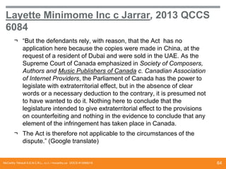 Layette Minimome Inc c Jarrar, 2013 QCCS
6084
¬ “But the defendants rely, with reason, that the Act has no
application here because the copies were made ​in China, at the
request of a resident of Dubai and were sold in the UAE. As the
Supreme Court of Canada emphasized in Society of Composers,
Authors and Music Publishers of Canada c. Canadian Association
of Internet Providers, the Parliament of Canada has the power to
legislate with extraterritorial effect, but in the absence of clear
words or a necessary deduction to the contrary, it is presumed not
to have wanted to do it. Nothing here to conclude that the
legislature intended to give extraterritorial effect to the provisions
on counterfeiting and nothing in the evidence to conclude that any
element of the infringement has taken place in Canada.
¬ The Act is therefore not applicable to the circumstances of the
dispute.” (Google translate)

McCarthy Tétrault S.E.N.C.R.L., s.r.l. / mccarthy.ca DOCS #13068218

64

 