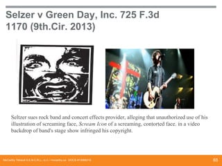Selzer v Green Day, Inc. 725 F.3d
1170 (9th.Cir. 2013)

Seltzer sues rock band and concert effects provider, alleging that unauthorized use of his
illustration of screaming face, Scream Icon of a screaming, contorted face. in a video
backdrop of band's stage show infringed his copyright.

McCarthy Tétrault S.E.N.C.R.L., s.r.l. / mccarthy.ca DOCS #13068218

65

 