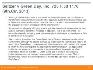 Seltzer v Green Day, Inc. 725 F.3d 1170
(9th.Cir. 2013)
¬

“Although the law in this area is splintered, as discussed above, our conclusion on
transformation is generally in line with other appellate authority on transformative use.
In the typical “non-transformative” case, the use is one which makes no alteration to
the expressive content or message of the original work.”

¬

“In contrast, an allegedly infringing work is typically viewed as transformative as long
as new expressive content or message is apparent. This is so even where—as
here—the allegedly infringing work makes few physical changes to the original or fails
to comment on the original.”

¬

“We conclude, therefore, that Green Day's use of Scream Icon was transformative.
Furthermore, although the statute instructs us to consider the “commercial nature” of
a work (and Green Day's concert was undoubtedly commercial in nature) “the degree
to which the new user exploits the copyright for commercial gain—as opposed to
incidental use as part of a commercial enterprise—affects the weight we afford
commercial nature as a factor.”… Green Day's use of Scream Icon was only
incidentally commercial; the band never used it to market the concert, CDs, or
merchandise. Under these circumstances, the first fair use factor weighs in Green
Day's favor.”

McCarthy Tétrault S.E.N.C.R.L., s.r.l. / mccarthy.ca DOCS #13068218

67

 