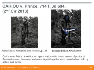 CARIOU v. Prince, 714 F.3d 694,
(2nd.Cir.2013)

Cariou sues Prince, a well-known appropriation artist based on use of photos of
Rastafarians and Jamaican landscape in paintings that were marketed and sold by
gallery and owner.
McCarthy Tétrault S.E.N.C.R.L., s.r.l. / mccarthy.ca DOCS #13068218

68

 