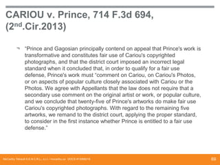 CARIOU v. Prince, 714 F.3d 694,
(2nd.Cir.2013)
¬ “Prince and Gagosian principally contend on appeal that Prince's work is
transformative and constitutes fair use of Cariou's copyrighted
photographs, and that the district court imposed an incorrect legal
standard when it concluded that, in order to qualify for a fair use
defense, Prince's work must “comment on Cariou, on Cariou's Photos,
or on aspects of popular culture closely associated with Cariou or the
Photos. We agree with Appellants that the law does not require that a
secondary use comment on the original artist or work, or popular culture,
and we conclude that twenty-five of Prince's artworks do make fair use
Cariou's copyrighted photographs. With regard to the remaining five
artworks, we remand to the district court, applying the proper standard,
to consider in the first instance whether Prince is entitled to a fair use
defense.”

McCarthy Tétrault S.E.N.C.R.L., s.r.l. / mccarthy.ca DOCS #13068218

69

 