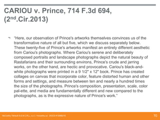 CARIOU v. Prince, 714 F.3d 694,
(2nd.Cir.2013)
¬ “Here, our observation of Prince's artworks themselves convinces us of the
transformative nature of all but five, which we discuss separately below.
These twenty-five of Prince's artworks manifest an entirely different aesthetic
from Cariou's photographs. Where Cariou's serene and deliberately
composed portraits and landscape photographs depict the natural beauty of
Rastafarians and their surrounding environs, Prince's crude and jarring
works, on the other hand, are hectic and provocative. Cariou's black-andwhite photographs were printed in a 9 1/2" x 12" book. Prince has created
collages on canvas that incorporate color, feature distorted human and other
forms and settings, and measure between ten and nearly a hundred times
the size of the photographs. Prince's composition, presentation, scale, color
pal-ette, and media are fundamentally different and new compared to the
photographs, as is the expressive nature of Prince's work.”

McCarthy Tétrault S.E.N.C.R.L., s.r.l. / mccarthy.ca DOCS #13068218

70

 