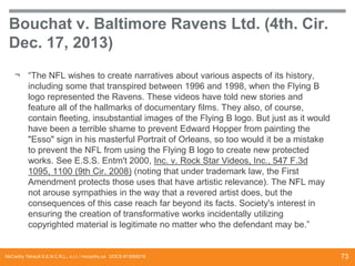 Bouchat v. Baltimore Ravens Ltd. (4th. Cir.
Dec. 17, 2013)
¬ “The NFL wishes to create narratives about various aspects of its history,
including some that transpired between 1996 and 1998, when the Flying B
logo represented the Ravens. These videos have told new stories and
feature all of the hallmarks of documentary films. They also, of course,
contain fleeting, insubstantial images of the Flying B logo. But just as it would
have been a terrible shame to prevent Edward Hopper from painting the
"Esso" sign in his masterful Portrait of Orleans, so too would it be a mistake
to prevent the NFL from using the Flying B logo to create new protected
works. See E.S.S. Entm't 2000, Inc. v. Rock Star Videos, Inc., 547 F.3d
1095, 1100 (9th Cir. 2008) (noting that under trademark law, the First
Amendment protects those uses that have artistic relevance). The NFL may
not arouse sympathies in the way that a revered artist does, but the
consequences of this case reach far beyond its facts. Society's interest in
ensuring the creation of transformative works incidentally utilizing
copyrighted material is legitimate no matter who the defendant may be.”

McCarthy Tétrault S.E.N.C.R.L., s.r.l. / mccarthy.ca DOCS #13068218

73

 
