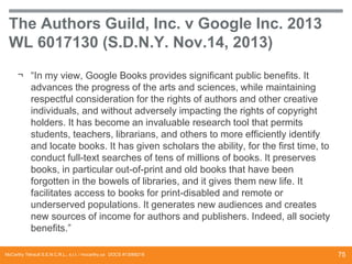 The Authors Guild, Inc. v Google Inc. 2013
WL 6017130 (S.D.N.Y. Nov.14, 2013)
¬ “In my view, Google Books provides significant public benefits. It
advances the progress of the arts and sciences, while maintaining
respectful consideration for the rights of authors and other creative
individuals, and without adversely impacting the rights of copyright
holders. It has become an invaluable research tool that permits
students, teachers, librarians, and others to more efficiently identify
and locate books. It has given scholars the ability, for the first time, to
conduct full-text searches of tens of millions of books. It preserves
books, in particular out-of-print and old books that have been
forgotten in the bowels of libraries, and it gives them new life. It
facilitates access to books for print-disabled and remote or
underserved populations. It generates new audiences and creates
new sources of income for authors and publishers. Indeed, all society
benefits.”
McCarthy Tétrault S.E.N.C.R.L., s.r.l. / mccarthy.ca DOCS #13068218

75

 