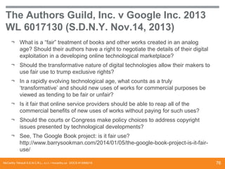 The Authors Guild, Inc. v Google Inc. 2013
WL 6017130 (S.D.N.Y. Nov.14, 2013)
¬ What is a “fair” treatment of books and other works created in an analog
age? Should their authors have a right to negotiate the details of their digital
exploitation in a developing online technological marketplace?
¬ Should the transformative nature of digital technologies allow their makers to
use fair use to trump exclusive rights?
¬ In a rapidly evolving technological age, what counts as a truly
‘transformative’ and should new uses of works for commercial purposes be
viewed as tending to be fair or unfair?
¬ Is it fair that online service providers should be able to reap all of the
commercial benefits of new uses of works without paying for such uses?
¬ Should the courts or Congress make policy choices to address copyright
issues presented by technological developments?
¬ See, The Google Book project: is it fair use?
http://www.barrysookman.com/2014/01/05/the-google-book-project-is-it-fairuse/
McCarthy Tétrault S.E.N.C.R.L., s.r.l. / mccarthy.ca DOCS #13068218

76

 