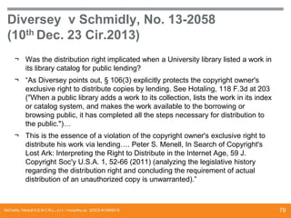 Diversey v Schmidly, No. 13-2058
(10th Dec. 23 Cir.2013)
¬ Was the distribution right implicated when a University library listed a work in
its library catalog for public lending?
¬ “As Diversey points out, § 106(3) explicitly protects the copyright owner's
exclusive right to distribute copies by lending. See Hotaling, 118 F.3d at 203
("When a public library adds a work to its collection, lists the work in its index
or catalog system, and makes the work available to the borrowing or
browsing public, it has completed all the steps necessary for distribution to
the public.")…
¬ This is the essence of a violation of the copyright owner's exclusive right to
distribute his work via lending…. Peter S. Menell, In Search of Copyright's
Lost Ark: Interpreting the Right to Distribute in the Internet Age, 59 J.
Copyright Soc'y U.S.A. 1, 52-66 (2011) (analyzing the legislative history
regarding the distribution right and concluding the requirement of actual
distribution of an unauthorized copy is unwarranted).”

McCarthy Tétrault S.E.N.C.R.L., s.r.l. / mccarthy.ca DOCS #13068218

79

 