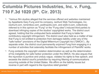 Columbia Pictures Industries, Inc. v. Fung,
710 F.3d 1020 (9th. Cir. 2013)
¬

“Various film studios alleged that the services offered and websites maintained
by Appellants Gary Fung and his company, isoHunt Web Technologies, Inc.
(isohunt.com, torrentbox.com, podtropolis.com, and ed2k-it.com, collectively
referred to in this opinion as "Fung" or the "Fung sites") induced third parties to
download infringing copies of the studios' copyrighted works. The district court
agreed, holding that the undisputed facts establish that Fung is liable for
contributory copyright infringement. The district court also held as a matter of law
that Fung is not entitled to protection from damages liability under any of the
"safe harbor" provisions of the Digital Millennium Copyright Act ("DMCA”)…By
separate order, the district court permanently enjoined Fung from engaging in a
number of activities that ostensibly facilitate the infringement of Plaintiffs' works.

¬

Fung contests the copyright violation determination as well as the determination
of his ineligibility for safe harbor protection under the DMCA. He also argues that
the injunction is punitive and unduly vague, violates his rights to free speech, and
exceeds the district court's jurisdiction by requiring filtering of communications
occurring outside of the United States. We affirm on the liability issues but
reverse in part with regard to the injunctive relief granted.”

McCarthy Tétrault S.E.N.C.R.L., s.r.l. / mccarthy.ca DOCS #13068218

80

 