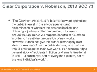 Cinar Corporation v. Robinson, 2013 SCC 73
¬ “The Copyright Act strikes “a balance between promoting
the public interest in the encouragement and
dissemination of works of the arts and intellect and
obtaining a just reward for the creator… It seeks to
ensure that an author will reap the benefits of his efforts,
in order to incentivize the creation of new works.
However, it does not give the author a monopoly over
ideas or elements from the public domain, which all are
free to draw upon for their own works. For example, “[t]he
general stock of incidents in fiction or drama is free for all
to use ― a substantial part of everyone’s culture, not of
any one individual’s work”…

McCarthy Tétrault S.E.N.C.R.L., s.r.l. / mccarthy.ca DOCS #13068218

8

 