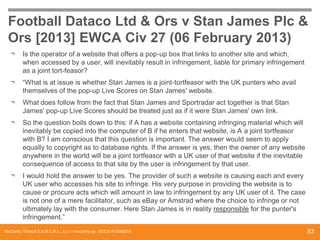 Football Dataco Ltd & Ors v Stan James Plc &
Ors [2013] EWCA Civ 27 (06 February 2013)
¬

Is the operator of a website that offers a pop-up box that links to another site and which,
when accessed by a user, will inevitably result in infringement, liable for primary infringement
as a joint tort-feasor?

¬

“What is at issue is whether Stan James is a joint-tortfeasor with the UK punters who avail
themselves of the pop-up Live Scores on Stan James' website.

¬

What does follow from the fact that Stan James and Sportradar act together is that Stan
James' pop-up Live Scores should be treated just as if it were Stan James' own link.

¬

So the question boils down to this: if A has a website containing infringing material which will
inevitably be copied into the computer of B if he enters that website, is A a joint tortfeasor
with B? I am conscious that this question is important. The answer would seem to apply
equally to copyright as to database rights. If the answer is yes, then the owner of any website
anywhere in the world will be a joint tortfeasor with a UK user of that website if the inevitable
consequence of access to that site by the user is infringement by that user.

¬

I would hold the answer to be yes. The provider of such a website is causing each and every
UK user who accesses his site to infringe. His very purpose in providing the website is to
cause or procure acts which will amount in law to infringement by any UK user of it. The case
is not one of a mere facilitator, such as eBay or Amstrad where the choice to infringe or not
ultimately lay with the consumer. Here Stan James is in reality responsible for the punter's
infringement.”

McCarthy Tétrault S.E.N.C.R.L., s.r.l. / mccarthy.ca DOCS #13068218

83

 