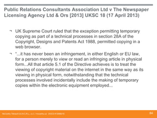 Public Relations Consultants Association Ltd v The Newspaper
Licensing Agency Ltd & Ors [2013] UKSC 18 (17 April 2013)
¬ UK Supreme Court ruled that the exception permitting temporary
copying as part of a technical processes in section 28A of the
Copyright, Designs and Patents Act 1988, permitted copying in a
web browser.
¬ “...it has never been an infringement, in either English or EU law,
for a person merely to view or read an infringing article in physical
form...All that article 5.1 of the Directive achieves is to treat the
viewing of copyright material on the internet in the same way as its
viewing in physical form, notwithstanding that the technical
processes involved incidentally include the making of temporary
copies within the electronic equipment employed...

McCarthy Tétrault S.E.N.C.R.L., s.r.l. / mccarthy.ca DOCS #13068218

84

 
