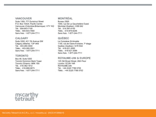 VANCOUVER

MONTRÉAL

Suite 1300, 777 Dunsmuir Street
P.O. Box 10424, Pacific Centre
Vancouver (Colombie-Britannique) V7Y 1K2
Tél. : 604-643-7100
Téléc. : 604-643-7900
Sans frais : 1-877-244-7711

Bureau 2500
1000, rue De La Gauchetière Ouest
Montréal (Québec) H3B 0A2
Tél. : 514-397-4100
Téléc. : 514-875-6246
Sans frais : 1-877-244-7711

CALGARY

QUÉBEC

Suite 3300, 421 7th Avenue SW
Calgary (Alberta) T2P 4K9
Tél. : 403-260-3500
Téléc. : 403-260-3501
Sans frais : 1-877-244-7711

Le Complexe St-Amable
1150, rue de Claire-Fontaine, 7e étage
Québec (Québec) G1R 5G4
Tél. : 418-521-3000
Téléc. : 418-521-3099
Sans frais : 1-877-244-7711

TORONTO
Box 48, Suite 5300
Toronto Dominion Bank Tower
Toronto (Ontario) M5K 1E6
Tél. : 416-362-1812
Téléc. : 416-868-0673
Sans frais : 1-877-244-7711

ROYAUME-UNI & EUROPE
125 Old Broad Street, 26th Floor
London EC2N 1AR
ROYAUME-UNI
Tél. : +44 (0)20 7786 5700
Téléc. : +44 (0)20 7786 5702

McCarthy Tétrault S.E.N.C.R.L., s.r.l. / mccarthy.ca DOCS #13068218

 