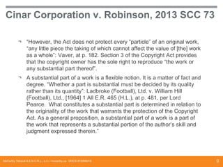 Cinar Corporation v. Robinson, 2013 SCC 73
¬ “However, the Act does not protect every “particle” of an original work,
“any little piece the taking of which cannot affect the value of [the] work
as a whole”: Vaver, at p. 182. Section 3 of the Copyright Act provides
that the copyright owner has the sole right to reproduce “the work or
any substantial part thereof”.

¬ A substantial part of a work is a flexible notion. It is a matter of fact and
degree. “Whether a part is substantial must be decided by its quality
rather than its quantity”: Ladbroke (Football), Ltd. v. William Hill
(Football), Ltd., [1964] 1 All E.R. 465 (H.L.), at p. 481, per Lord
Pearce. What constitutes a substantial part is determined in relation to
the originality of the work that warrants the protection of the Copyright
Act. As a general proposition, a substantial part of a work is a part of
the work that represents a substantial portion of the author’s skill and
judgment expressed therein.”

McCarthy Tétrault S.E.N.C.R.L., s.r.l. / mccarthy.ca DOCS #13068218

9

 