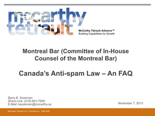 McCarthy Tétrault Advance™
Building Capabilities for Growth

Montreal Bar (Committee of In-House
Counsel of the Montreal Bar)

Canada’s Anti-spam Law – An FAQ

Barry B. Sookman
Direct Line: (416) 601-7949
E-Mail: bsookman@mccarthy.ca
McCarthy Tétrault LLP / mccarthy.ca 12921930

November 7, 2013

 