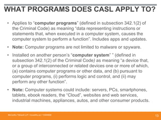 WHAT PROGRAMS DOES CASL APPLY TO?
• Applies to “computer programs” (defined in subsection 342.1(2) of
the Criminal Code) as meaning “data representing instructions or
statements that, when executed in a computer system, causes the
computer system to perform a function”. Includes apps and updates.
• Note: Computer programs are not limited to malware or spyware.
• Installed on another person’s “computer system” ” (defined in
subsection 342.1(2) of the Criminal Code) as meaning “a device that,
or a group of interconnected or related devices one or more of which,
(a) contains computer programs or other data, and (b) pursuant to
computer programs, (i) performs logic and control, and (ii) may
perform any other function”.
• Note: Computer systems could include: servers, PCs, smartphones,
tablets, ebook readers, the “Cloud”, websites and web services,
industrial machines, appliances, autos, and other consumer products.
McCarthy Tétrault LLP / mccarthy.ca / 13300658
13
 