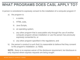 WHAT PROGRAMS DOES CASL APPLY TO?
A person is considered to expressly consent to the installation of a computer program if:
a) the program is:
i. a cookie,
ii. HTML code,
iii. Java Scripts,
iv. an operating system,
v. any other program that is executable only through the use of another
computer program whose installation or use the person has previously
expressly consented to, or
vi. any other program specified in the regulations; and
b) the person’s conduct is such that it is reasonable to believe that they consent
to the program’s installation. (s.10(8))
NOTE:, there is no express waiver of the disclosure requirement, but disclosure is
only required where express requests are being sought.
McCarthy Tétrault LLP / mccarthy.ca / 13300658
15
 