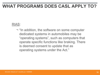 WHAT PROGRAMS DOES CASL APPLY TO?
RIAS:
¬ “In addition, the software on some computer
dedicated systems in automobiles may be
“operating systems”, such as computers that
operate specific functions like braking. There
is deemed consent to update that as
operating systems under the Act.”
McCarthy Tétrault LLP / mccarthy.ca / 13300658
16
 