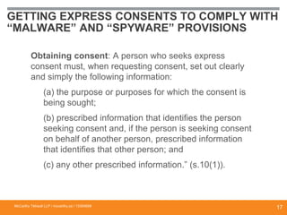 GETTING EXPRESS CONSENTS TO COMPLY WITH
“MALWARE” AND “SPYWARE” PROVISIONS
Obtaining consent: A person who seeks express
consent must, when requesting consent, set out clearly
and simply the following information:
(a) the purpose or purposes for which the consent is
being sought;
(b) prescribed information that identifies the person
seeking consent and, if the person is seeking consent
on behalf of another person, prescribed information
that identifies that other person; and
(c) any other prescribed information.” (s.10(1)).
McCarthy Tétrault LLP / mccarthy.ca / 13300658
17
 