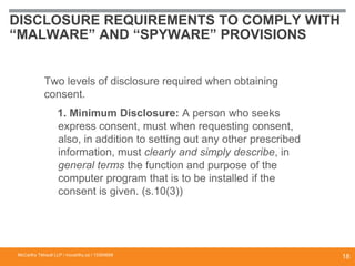 DISCLOSURE REQUIREMENTS TO COMPLY WITH
“MALWARE” AND “SPYWARE” PROVISIONS
Two levels of disclosure required when obtaining
consent.
1. Minimum Disclosure: A person who seeks
express consent, must when requesting consent,
also, in addition to setting out any other prescribed
information, must clearly and simply describe, in
general terms the function and purpose of the
computer program that is to be installed if the
consent is given. (s.10(3))
McCarthy Tétrault LLP / mccarthy.ca / 13300658
18
 