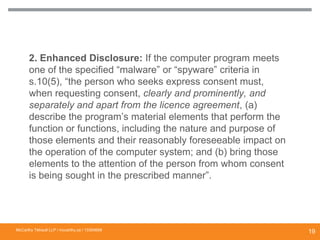 2. Enhanced Disclosure: If the computer program meets
one of the specified “malware” or “spyware” criteria in
s.10(5), “the person who seeks express consent must,
when requesting consent, clearly and prominently, and
separately and apart from the licence agreement, (a)
describe the program’s material elements that perform the
function or functions, including the nature and purpose of
those elements and their reasonably foreseeable impact on
the operation of the computer system; and (b) bring those
elements to the attention of the person from whom consent
is being sought in the prescribed manner”.
DISCLOSURE REQUIREMENTS TO COMPLY WITH
“MALWARE” AND “SPYWARE” PROVISIONS
McCarthy Tétrault LLP / mccarthy.ca / 13300658
19
 