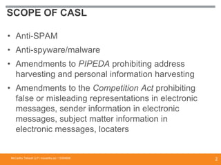 SCOPE OF CASL
• Anti-SPAM
• Anti-spyware/malware
• Amendments to PIPEDA prohibiting address
harvesting and personal information harvesting
• Amendments to the Competition Act prohibiting
false or misleading representations in electronic
messages, sender information in electronic
messages, subject matter information in
electronic messages, locaters
McCarthy Tétrault LLP / mccarthy.ca / 13300658
2
 