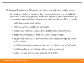 ¬ Enhanced Disclosure: The enhanced disclosure standard applies where
¬ the program performs functions that the person knows and intends will
cause the computer system to operate in a manner that is contrary to the
reasonable expectations of the owner or authorized user of the computer
¬ collects personal information;
¬ interferes with control of the computer;
¬ changes or interferes with settings preferences or commands;
¬ obstructs, interrupts, or interferes with access to data;
¬ causes the computer to communicate with another computer without
authorization,:
¬ installing a computer program that can be activated by a third party:
¬ installing a bot, or something set out in the regulations;
¬ but not merely transmission data. (s.10(5) &(6)).
DISCLOSURE REQUIREMENTS TO COMPLY WITH
“MALWARE” AND “SPYWARE” PROVISIONS
McCarthy Tétrault LLP / mccarthy.ca / 13300658
20
 