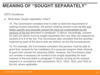 MEANING OF “SOUGHT SEPARATELY”
CRTC Guidelines:
a. What does “sought separately” mean?
14. The Commission considers that in order to meet the requirement of
seeking consent separately, the person seeking consent must identify and
obtain specific and separate consent for each act contemplated by the
sections of the Act described in paragraph 13 above. Accordingly, consent
for each act above must be sought separately from any other act captured by
sections 6 to 8 of the Act. The Commission also considers that the activities
captured by each of the above acts are distinct, as are the consequences.
15. For example, the Commission considers that persons must be able to
grant their consent for the installation of a computer program while refusing
to grant their consent for receiving CEMs. However, the Commission does
not consider it necessary for consent to be sought separately for each
instance of the acts listed in paragraph 13 above, as long as the consent
request is in accordance with subsections 10(1), 10(2), 10(3), and 10(4) of
the Act, where applicable.
McCarthy Tétrault LLP / mccarthy.ca / 13300658
21
 