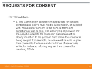 REQUESTS FOR CONSENT
CRTC Guidelines
¬ 6. The Commission considers that requests for consent
contemplated above must not be subsumed in, or bundled
with, requests for consent to the general terms and
conditions of use or sale. The underlying objective is that
the specific requests for consent in question must be
clearly identified to the persons from whom the consent is
being sought. For example, persons must be able to grant
their consent to the terms and conditions of use or sale
while, for instance, refusing to grant their consent for
receiving CEMs.
McCarthy Tétrault LLP / mccarthy.ca / 13300658
22
 