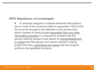 CRTC Regulations, s.5 (unchanged):
5. A computer program’s material elements that perform
one or more of the functions listed in subsection 10(5) of the
Act must be brought to the attention of the person from
whom consent is being sought separately from any other
information provided in a request for consent and the
person seeking consent must obtain an acknowledgement
in writing from the person from whom consent is being
sought that they understand and agree that the program
performs the specified functions.
ENHANCED DISCLOSURE IN REGULATIONS
McCarthy Tétrault LLP / mccarthy.ca / 13300658
23
 