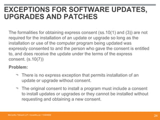 EXCEPTIONS FOR SOFTWARE UPDATES,
UPGRADES AND PATCHES
The formalities for obtaining express consent (ss.10(1) and (3)) are not
required for the installation of an update or upgrade so long as the
installation or use of the computer program being updated was
expressly consented to and the person who gave the consent is entitled
to, and does receive the update under the terms of the express
consent. (s.10(7))
Problem:
¬ There is no express exception that permits installation of an
update or upgrade without consent.
¬ The original consent to install a program must include a consent
to install updates or upgrades or they cannot be installed without
requesting and obtaining a new consent.
McCarthy Tétrault LLP / mccarthy.ca / 13300658
24
 