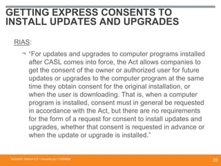 GETTING EXPRESS CONSENTS TO
INSTALL UPDATES AND UPGRADES
RIAS:
¬ “For updates and upgrades to computer programs installed
after CASL comes into force, the Act allows companies to
get the consent of the owner or authorized user for future
updates or upgrades to the computer program at the same
time they obtain consent for the original installation, or
when the user is downloading. That is, when a computer
program is installed, consent must in general be requested
in accordance with the Act, but there are no requirements
for the form of a request for consent to install updates and
upgrades, whether that consent is requested in advance or
when the update or upgrade is installed.”
McCarthy Tétrault LLP / mccarthy.ca / 13300658
25
 