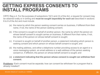 GETTING EXPRESS CONSENTS TO
INSTALL PROGRAMS
CRTC Reg s.4. For the purposes of subsections 10(1) and (3) of the Act, a request for consent may
be obtained orally or in writing and must be sought separately for each act described in sections
6 to 8 of the Act and must include
(a) the name by which the person seeking consent carries on business, if different from their
name, if not, the name of the person seeking consent;
(b) if the consent is sought on behalf of another person, the name by which the person on
whose behalf consent is sought carries on business, if different from their name, if not,
the name of the person on whose behalf consent is sought;
(c) if consent is sought on behalf of another person, a statement indicating which person is
seeking consent and which person on whose behalf consent is sought; and
(d) the mailing address, and either a telephone number providing access to an agent or a
voice messaging system, an email address or a web address of the person seeking
consent or, if different, the person on whose behalf consent is sought; and
(e) a statement indicating that the person whose consent is sought can withdraw their
consent.
Problems: Each consent must be separate; how can consent be withdrawn for a program that is
already installed?
McCarthy Tétrault LLP / mccarthy.ca / 13300658
26
 