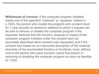 Withdrawal of consent: If the computer program installed
meets one of the specified “malware” or “spyware” criteria in
s.10(5), the person who installs the program with consent must
for 1 year provide an electronic address to which a request can
be sent to remove or disable the computer program if the
requestor believes that the function, purpose or impact of the
computer program installed under the consent was not
accurately described when consent was requested; and if the
consent was based on an inaccurate description of the material
elements of the enumerated function or functions, must, without
cost to the person who gave consent, assist that person in
removing or disabling the computer program as soon as feasible.
(s.11(5))
WITHDRAWAL OF CONSENT FOR “SPYWARE”
FUNCTIONALITY
McCarthy Tétrault LLP / mccarthy.ca / 13300658
27
 