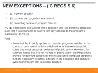 NEW EXCEPTIONS – (IC REGS S.6)
• (a) network security
• (b) updates and upgrades to a network
• (c) correcting computer program failures.
NOTE: exemptions are subject to the condition that “the person’s conduct is
such that it is reasonable to believe that they consent to the program’s
installation”. (s.10(8))
RIAS:
¬ “Note that the Act only applies to computer programs installed in the
course of commercial activity, a defined term that excludes public
safety and other purposes, so issues of public safety. However, for
software issues that are not matters of public safety, the Regulations
provide for deemed consent for the installation of computer programs
that are necessary to correct a failure in the operation of a computer
system or program that is already installed.”
McCarthy Tétrault LLP / mccarthy.ca / 13300658
28
 