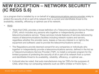 NEW EXCEPTION – NETWORK SECURITY
(IC REGS S.6)
(a) a program that is installed by or on behalf of a telecommunications service provider solely to
protect the security of all or part of its network from a current and identifiable threat to the
availability, reliability, efficiency or optimal use of its network;
¬ RIAS:
¬ “Note that CASL provides a broad definition of a Telecommunications Service Provider
(TSP), which includes any persons who together or independently provides a
telecommunications service. These services include features of services delivered by
means of telecommunications facilities including network routers and servers,
regardless whether the provider owns, leases or has any interest in or right to the
equipment and software used to provide the telecommunications service….
¬ The Regulations provide deemed consent for any companies or individuals who
together or independently provide a telecommunications service, defined in the Act as
a Telecommunications Service Provider (TSP), to install a computer program for the
limited purposes of protecting the security of all or part of its network from a current
and identifiable threat to its availability, reliability, efficiency, or optimal use…
¬ It should also be noted, that auto manufacturers may be TSPs for the purposes of
CASL when they run computing networks such as GM’s OnStar or Ford’s Sync…”
McCarthy Tétrault LLP / mccarthy.ca / 13300658
29
 