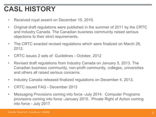 CASL HISTORY
• Received royal assent on December 15, 2010.
• Original draft regulations were published in the summer of 2011 by the CRTC
and Industry Canada. The Canadian business community raised serious
objections to their strict requirements.
• The CRTC enacted revised regulations which were finalized on March 28,
2012.
• CRTC issues 2 sets of Guidelines - October, 2012
• Revised draft regulations from Industry Canada on January 5, 2013. The
Canadian business community, non-profit community, colleges, universities
and others all raised serious concerns.
• Industry Canada released finalized regulations on December 4, 2013.
• CRTC issued FAQ - December 2013
• Messaging Provisions coming into force -July 2014. Computer Programs
provisions coming into force -January 2015. Private Right of Action coming
into force - July 2017.
McCarthy Tétrault LLP / mccarthy.ca / 13300658
3
 