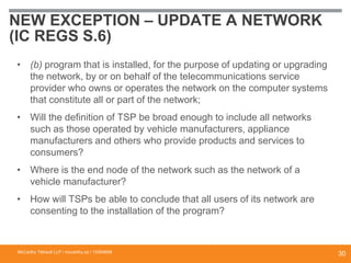NEW EXCEPTION – UPDATE A NETWORK
(IC REGS S.6)
• (b) program that is installed, for the purpose of updating or upgrading
the network, by or on behalf of the telecommunications service
provider who owns or operates the network on the computer systems
that constitute all or part of the network;
• Will the definition of TSP be broad enough to include all networks
such as those operated by vehicle manufacturers, appliance
manufacturers and others who provide products and services to
consumers?
• Where is the end node of the network such as the network of a
vehicle manufacturer?
• How will TSPs be able to conclude that all users of its network are
consenting to the installation of the program?
McCarthy Tétrault LLP / mccarthy.ca / 13300658
30
 