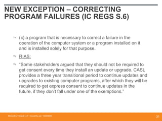 NEW EXCEPTION – CORRECTING
PROGRAM FAILURES (IC REGS S.6)
¬ (c) a program that is necessary to correct a failure in the
operation of the computer system or a program installed on it
and is installed solely for that purpose.
¬ RIAS:
¬ “Some stakeholders argued that they should not be required to
get consent every time they install an update or upgrade. CASL
provides a three year transitional period to continue updates and
upgrades to existing computer programs, after which they will be
required to get express consent to continue updates in the
future, if they don’t fall under one of the exemptions.”
McCarthy Tétrault LLP / mccarthy.ca / 13300658
31
 