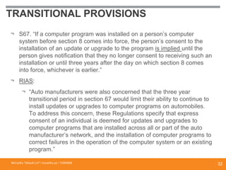 TRANSITIONAL PROVISIONS
¬ S67. “If a computer program was installed on a person’s computer
system before section 8 comes into force, the person’s consent to the
installation of an update or upgrade to the program is implied until the
person gives notification that they no longer consent to receiving such an
installation or until three years after the day on which section 8 comes
into force, whichever is earlier.”
¬ RIAS:
¬ “Auto manufacturers were also concerned that the three year
transitional period in section 67 would limit their ability to continue to
install updates or upgrades to computer programs on automobiles.
To address this concern, these Regulations specify that express
consent of an individual is deemed for updates and upgrades to
computer programs that are installed across all or part of the auto
manufacturer’s network, and the installation of computer programs to
correct failures in the operation of the computer system or an existing
program.”
McCarthy Tétrault LLP / mccarthy.ca / 13300658
32
 