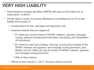 VERY HIGH LIABILITY
¬ Administrative monetary penalties (AMPS) with caps up $10 million for an
organization. (s.20(4))
¬ Private rights of action by anyone affected by a prohibited act (s.47(1)) with
liability that consists of:
¬ compensation for loss, damages and expenses; and
¬ extensive awards that are capped at:
¬ $1 million per day for breach of SPAM, malware, spyware, message
routing, address and personal information harvesting, and Competition
Act provisions;
¬ $1 million for each act of aiding, inducing, or procuring a breach of the
SPAM, malware and spyware, and message routing provisions, plus
liability up to $1 million per day for breach of SPAM, malware, spyware,
and message routing provisions.
¬ Risk of class actions.
¬ Will be in force January 1, 2017. Are prior claims covered?
McCarthy Tétrault LLP / mccarthy.ca / 13300658 6
 