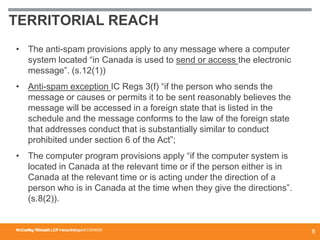 McCarthy Tétrault LLP / mccarthy.ca
TERRITORIAL REACH
• The anti-spam provisions apply to any message where a computer
system located “in Canada is used to send or access the electronic
message”. (s.12(1))
• Anti-spam exception IC Regs 3(f) “if the person who sends the
message or causes or permits it to be sent reasonably believes the
message will be accessed in a foreign state that is listed in the
schedule and the message conforms to the law of the foreign state
that addresses conduct that is substantially similar to conduct
prohibited under section 6 of the Act”;
• The computer program provisions apply “if the computer system is
located in Canada at the relevant time or if the person either is in
Canada at the relevant time or is acting under the direction of a
person who is in Canada at the time when they give the directions”.
(s.8(2)).
McCarthy Tétrault LLP / mccarthy.ca / 13300658
8
 