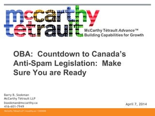 McCarthy Tétrault LLP / mccarthy.ca / 13300658
OBA: Countdown to Canada’s
Anti-Spam Legislation: Make
Sure You are Ready
Barry B. Sookman
McCarthy Tétrault LLP
bsookman@mccarthy.ca
416-601-7949
April 7, 2014
 
