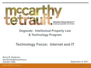 1 McCarthy Tétrault Advance™Building Capabilities for Growth Osgoode:  Intellectual Property Law & Technology Program Technology Focus:  Internet and IT Barry B. Sookmanbsookman@mccarthy.ca416-601-7949 September 6, 2011 1 10696725 