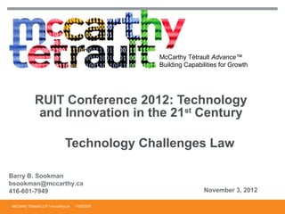 McCarthy Tétrault Advance™
                                                 Building Capabilities for Growth




             RUIT Conference 2012: Technology
              and Innovation in the 21st Century

                                Technology Challenges Law

Barry B. Sookman
bsookman@mccarthy.ca
416-601-7949                                                     November 3, 2012

McCarthy Tétrault LLP / mccarthy.ca   11933209
 