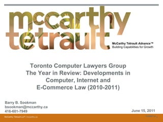 McCarthy Tétrault Advance™
                                                  Building Capabilities for Growth




                       Toronto Computer Lawyers Group
                      The Year in Review: Developments in
                            Computer, Internet and
                         E-Commerce Law (2010-2011)

Barry B. Sookman
bsookman@mccarthy.ca
416-601-7949                                                     June 15, 2011
McCarthy Tétrault LLP / mccarthy.ca                                         10398714
                                                                                       1
 