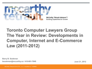 Toronto Computer Lawyers Group
     The Year in Review: Developments in
     Computer, Internet and E-Commerce
     Law (2011-2012)

Barry B. Sookman
bsookman@mccarthy.ca / 416-601-7949                               June 21, 2012

  McCarthy Tétrault S.E.N.C.R.L., s.r.l. / mccarthy.ca 11536863
 